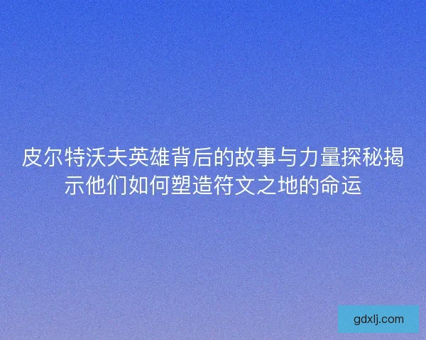 皮尔特沃夫英雄背后的故事与力量探秘揭示他们如何塑造符文之地的命运