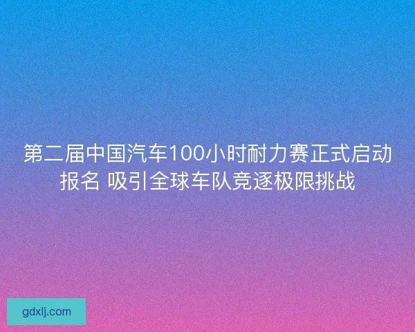 第二届中国汽车100小时耐力赛正式启动报名 吸引全球车队竞逐极限挑战