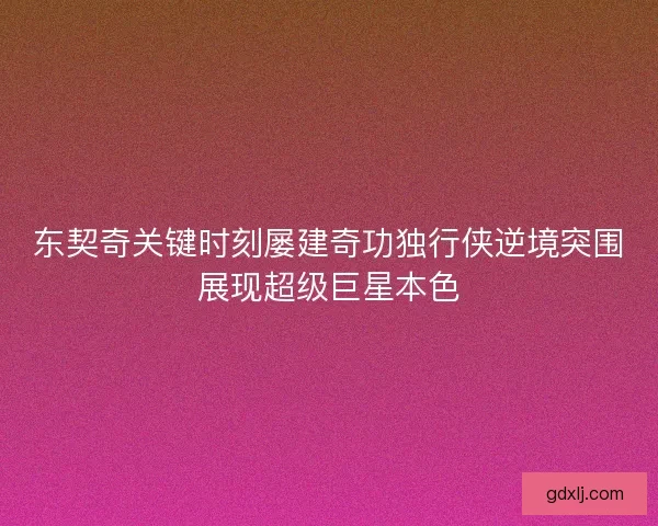 东契奇关键时刻屡建奇功独行侠逆境突围展现超级巨星本色