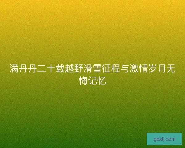 满丹丹二十载越野滑雪征程与激情岁月无悔记忆