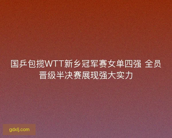 国乒包揽WTT新乡冠军赛女单四强 全员晋级半决赛展现强大实力