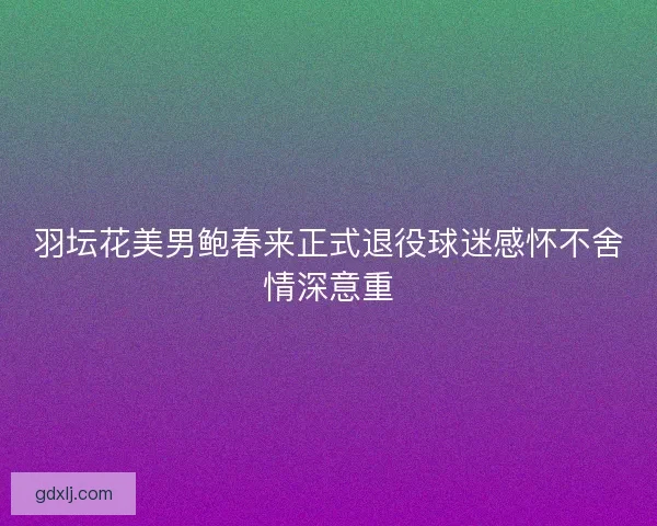 羽坛花美男鲍春来正式退役球迷感怀不舍情深意重