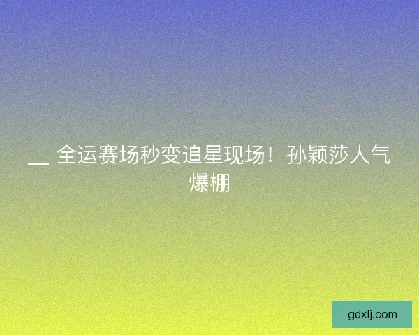 __ 全运赛场秒变追星现场！孙颖莎人气爆棚