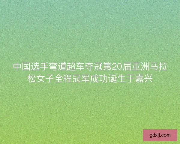 中国选手弯道超车夺冠第20届亚洲马拉松女子全程冠军成功诞生于嘉兴