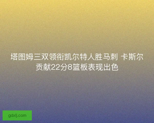 塔图姆三双领衔凯尔特人胜马刺 卡斯尔贡献22分8篮板表现出色